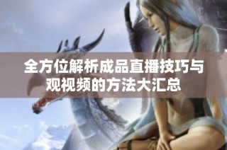 全方位解析成品直播技巧与观视频的方法大汇总