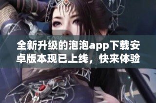全新升级的泡泡app下载安卓版本现已上线，快来体验吧