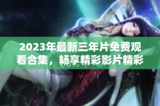 2023年最新三年片免费观看合集，畅享精彩影片精彩瞬间