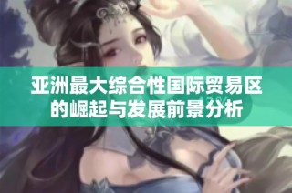 亚洲最大综合性国际贸易区的崛起与发展前景分析
