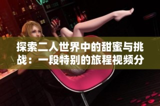 探索二人世界中的甜蜜与挑战：一段特别的旅程视频分享