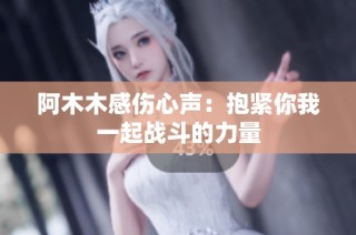 阿木木感伤心声：抱紧你我一起战斗的力量