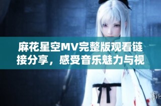 麻花星空MV完整版观看链接分享，感受音乐魅力与视觉盛宴