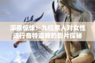 深夜惊悚：九位黑人对女性进行奇特调教的影片探秘