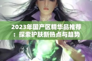 2023年国产区精华品推荐：探索护肤新热点与趋势