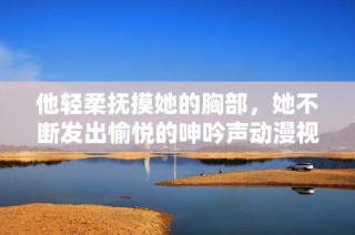 他轻柔抚摸她的胸部，她不断发出愉悦的呻吟声动漫视频