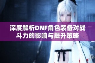 深度解析DNF角色装备对战斗力的影响与提升策略