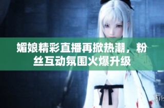 媚娘精彩直播再掀热潮，粉丝互动氛围火爆升级