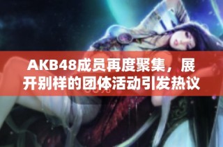 AKB48成员再度聚集，展开别样的团体活动引发热议