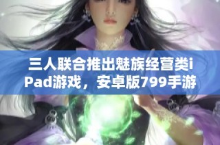 三人联合推出魅族经营类iPad游戏，安卓版799手游震撼来袭