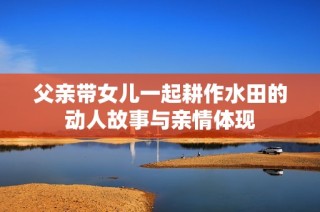 父亲带女儿一起耕作水田的动人故事与亲情体现