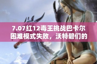 7.07红12毒王挑战巴卡尔困难模式失败，沃特碧们的探讨与反思