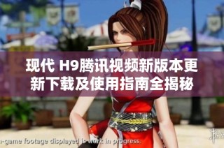 现代 H9腾讯视频新版本更新下载及使用指南全揭秘