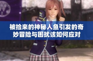 被捡来的神秘人鱼引发的奇妙冒险与困扰该如何应对