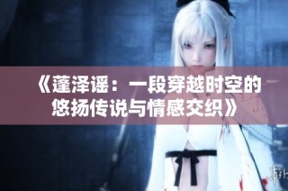 《蓬泽谣：一段穿越时空的悠扬传说与情感交织》