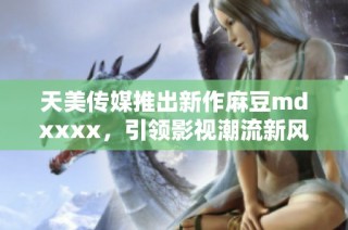 天美传媒推出新作麻豆mdxxxx，引领影视潮流新风尚