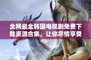全网最全韩国电视剧免费下载资源合集，让你尽情享受精彩剧集