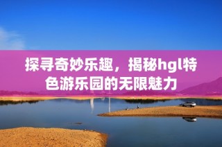 探寻奇妙乐趣，揭秘hgl特色游乐园的无限魅力