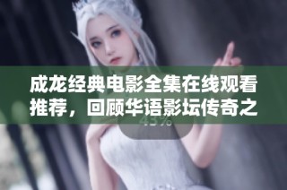成龙经典电影全集在线观看推荐，回顾华语影坛传奇之旅