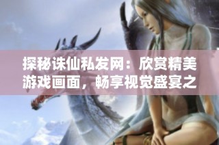 探秘诛仙私发网：欣赏精美游戏画面，畅享视觉盛宴之旅