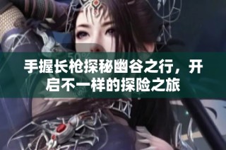 手握长枪探秘幽谷之行，开启不一样的探险之旅
