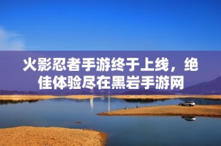 火影忍者手游终于上线，绝佳体验尽在黑岩手游网