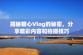 揭秘糖心Vlog的秘密，分享精彩内容和拍摄技巧
