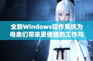 全新Windows操作系统为母亲们带来更便捷的工作与生活体验