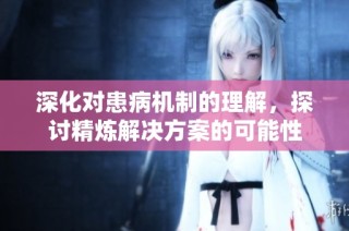 深化对患病机制的理解，探讨精炼解决方案的可能性