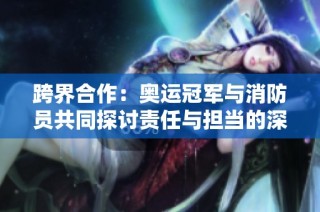跨界合作：奥运冠军与消防员共同探讨责任与担当的深刻意义