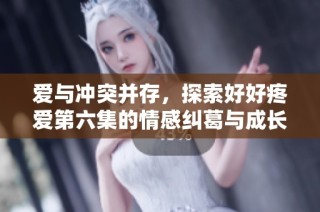 爱与冲突并存，探索好好疼爱第六集的情感纠葛与成长