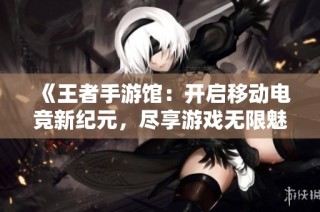 《王者手游馆：开启移动电竞新纪元，尽享游戏无限魅力》