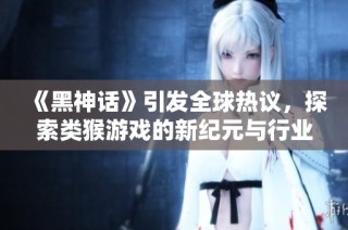 《黑神话》引发全球热议，探索类猴游戏的新纪元与行业变革