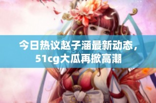 今日热议赵子涵最新动态，51cg大瓜再掀高潮