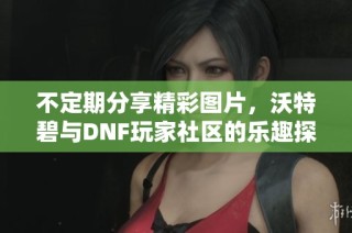不定期分享精彩图片，沃特碧与DNF玩家社区的乐趣探索