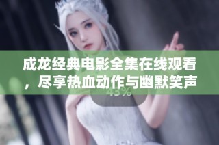 成龙经典电影全集在线观看，尽享热血动作与幽默笑声