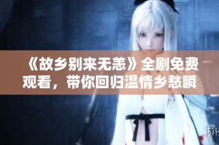 《故乡别来无恙》全剧免费观看，带你回归温情乡愁瞬间