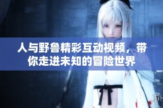 人与野鲁精彩互动视频，带你走进未知的冒险世界