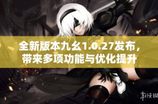 全新版本九幺1.0.27发布，带来多项功能与优化提升