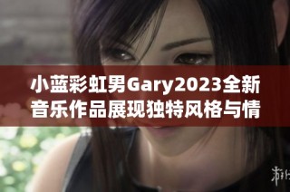 小蓝彩虹男Gary2023全新音乐作品展现独特风格与情感内涵