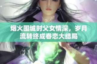 烟火围城时父女情深，岁月流转终成眷恋大结局