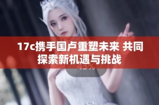 17c携手国卢重塑未来 共同探索新机遇与挑战