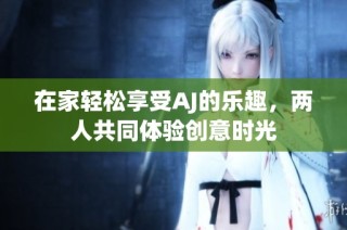 在家轻松享受AJ的乐趣，两人共同体验创意时光