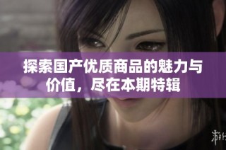 探索国产优质商品的魅力与价值，尽在本期特辑