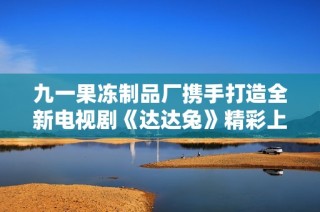 九一果冻制品厂携手打造全新电视剧《达达兔》精彩上线