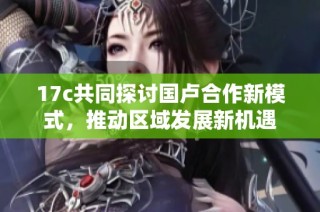 17c共同探讨国卢合作新模式，推动区域发展新机遇