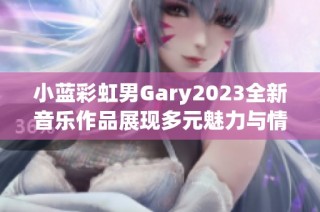 小蓝彩虹男Gary2023全新音乐作品展现多元魅力与情感深度