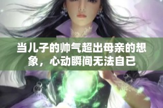 当儿子的帅气超出母亲的想象，心动瞬间无法自已