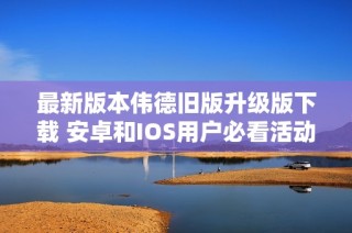 最新版本伟德旧版升级版下载 安卓和IOS用户必看活动攻略