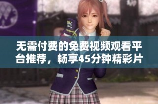 无需付费的免费视频观看平台推荐，畅享45分钟精彩片段